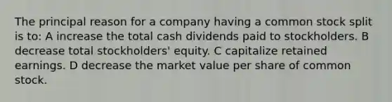 The principal reason for a company having a common stock split is to: A increase the total cash dividends paid to stockholders. B decrease total stockholders' equity. C capitalize retained earnings. D decrease the market value per share of common stock.