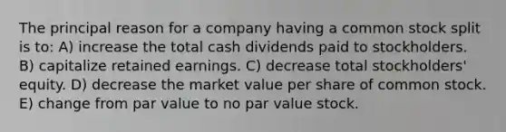 The principal reason for a company having a common stock split is to: A) increase the total cash dividends paid to stockholders. B) capitalize retained earnings. C) decrease total stockholders' equity. D) decrease the market value per share of common stock. E) change from par value to no par value stock.