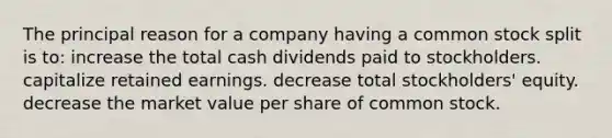 The principal reason for a company having a common stock split is to: increase the total cash dividends paid to stockholders. capitalize retained earnings. decrease total stockholders' equity. decrease the market value per share of common stock.