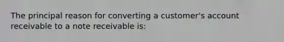 The principal reason for converting a customer's account receivable to a note receivable is: