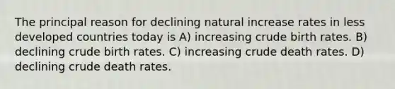 The principal reason for declining natural increase rates in less developed countries today is A) increasing crude birth rates. B) declining crude birth rates. C) increasing crude death rates. D) declining crude death rates.