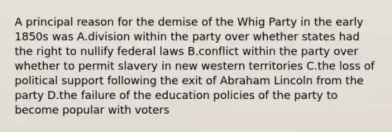 A principal reason for the demise of the Whig Party in the early 1850s was A.division within the party over whether states had the right to nullify federal laws B.conflict within the party over whether to permit slavery in new western territories C.the loss of political support following the exit of Abraham Lincoln from the party D.the failure of the education policies of the party to become popular with voters