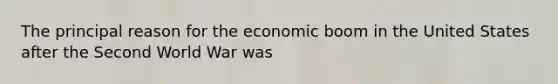 The principal reason for the economic boom in the United States after the Second World War was