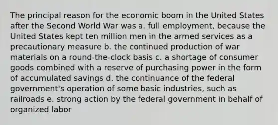 The principal reason for the economic boom in the United States after the Second World War was a. full employment, because the United States kept ten million men in the armed services as a precautionary measure b. the continued production of war materials on a round-the-clock basis c. a shortage of consumer goods combined with a reserve of purchasing power in the form of accumulated savings d. the continuance of the federal government's operation of some basic industries, such as railroads e. strong action by the federal government in behalf of organized labor