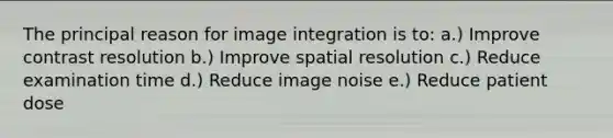 The principal reason for image integration is to: a.) Improve contrast resolution b.) Improve spatial resolution c.) Reduce examination time d.) Reduce image noise e.) Reduce patient dose