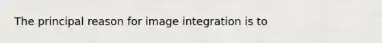 The principal reason for image integration is to