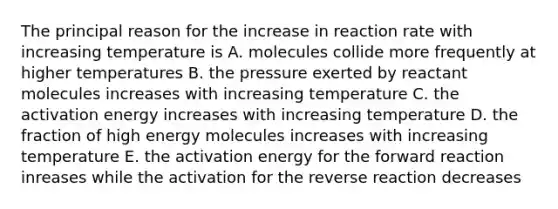 The principal reason for the increase in reaction rate with increasing temperature is A. molecules collide more frequently at higher temperatures B. the pressure exerted by reactant molecules increases with increasing temperature C. the activation energy increases with increasing temperature D. the fraction of high energy molecules increases with increasing temperature E. the activation energy for the forward reaction inreases while the activation for the reverse reaction decreases