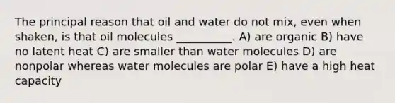 The principal reason that oil and water do not mix, even when shaken, is that oil molecules __________. A) are organic B) have no latent heat C) are smaller than <a href='https://www.questionai.com/knowledge/kTK3J5aMdd-water-molecules' class='anchor-knowledge'>water molecules</a> D) are nonpolar whereas water molecules are polar E) have a high <a href='https://www.questionai.com/knowledge/kp5xF03EEZ-heat-capacity' class='anchor-knowledge'>heat capacity</a>