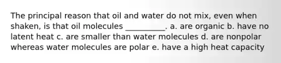 The principal reason that oil and water do not mix, even when shaken, is that oil molecules __________. a. are organic b. have no latent heat c. are smaller than water molecules d. are nonpolar whereas water molecules are polar e. have a high heat capacity