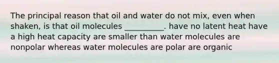 The principal reason that oil and water do not mix, even when shaken, is that oil molecules __________. have no latent heat have a high heat capacity are smaller than water molecules are nonpolar whereas water molecules are polar are organic