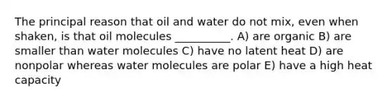 The principal reason that oil and water do not mix, even when shaken, is that oil molecules __________. A) are organic B) are smaller than water molecules C) have no latent heat D) are nonpolar whereas water molecules are polar E) have a high heat capacity