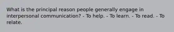 What is the principal reason people generally engage in interpersonal communication? - To help. - To learn. - To read. - To relate.