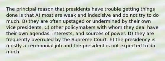 The principal reason that presidents have trouble getting things done is that A) most are weak and indecisive and do not try to do much. B) they are often upstaged or undermined by their own vice presidents. C) other policymakers with whom they deal have their own agendas, interests, and sources of power. D) they are frequently overruled by the Supreme Court. E) the presidency is mostly a ceremonial job and the president is not expected to do much.