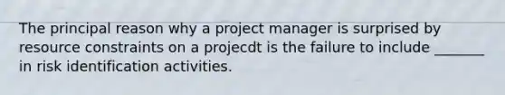 The principal reason why a project manager is surprised by resource constraints on a projecdt is the failure to include _______ in risk identification activities.