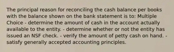 The principal reason for reconciling the cash balance per books with the balance shown on the bank statement is to: Multiple Choice - determine the amount of cash in the account actually available to the entity. - determine whether or not the entity has issued an NSF check. - verify the amount of petty cash on hand. - satisfy generally accepted accounting principles.