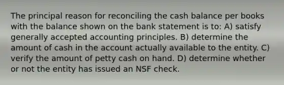 The principal reason for reconciling the cash balance per books with the balance shown on the bank statement is to: A) satisfy <a href='https://www.questionai.com/knowledge/kwjD9YtMH2-generally-accepted-accounting-principles' class='anchor-knowledge'>generally accepted accounting principles</a>. B) determine the amount of cash in the account actually available to the entity. C) verify the amount of petty cash on hand. D) determine whether or not the entity has issued an NSF check.