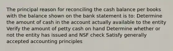 The principal reason for reconciling the cash balance per books with the balance shown on the bank statement is to: Determine the amount of cash in the account actually available to the entity Verify the amount of petty cash on hand Determine whether or not the entity has issued and NSF check Satisfy <a href='https://www.questionai.com/knowledge/kwjD9YtMH2-generally-accepted-accounting-principles' class='anchor-knowledge'>generally accepted accounting principles</a>