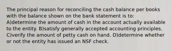 The principal reason for reconciling the cash balance per books with the balance shown on the bank statement is to: A)determine the amount of cash in the account actually available to the entity. B)satisfy <a href='https://www.questionai.com/knowledge/kwjD9YtMH2-generally-accepted-accounting-principles' class='anchor-knowledge'>generally accepted accounting principles</a>. C)verify the amount of petty cash on hand. D)determine whether or not the entity has issued an NSF check.