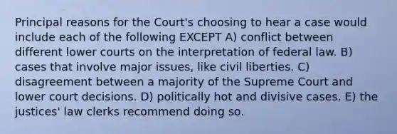 Principal reasons for the Court's choosing to hear a case would include each of the following EXCEPT A) conflict between different lower courts on the interpretation of federal law. B) cases that involve major issues, like civil liberties. C) disagreement between a majority of the Supreme Court and lower court decisions. D) politically hot and divisive cases. E) the justices' law clerks recommend doing so.