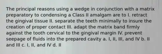 The principal reasons using a wedge in conjunction with a matrix preparatory to condensing a Class II amalgam are to I. retract the gingival tissue II. separate the teeth minimally to insure the creation of proper contact III. adapt the matrix band firmly against the tooth cervical to the gingival margin IV. prevent seepage of fluids into the prepared cavity a. I, II, III, and IV b. II and III c. I, II, and IV d. II