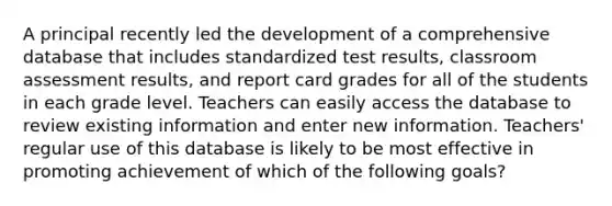 A principal recently led the development of a comprehensive database that includes standardized test results, classroom assessment results, and report card grades for all of the students in each grade level. Teachers can easily access the database to review existing information and enter new information. Teachers' regular use of this database is likely to be most effective in promoting achievement of which of the following goals?