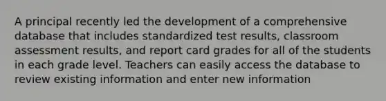 A principal recently led the development of a comprehensive database that includes standardized test results, classroom assessment results, and report card grades for all of the students in each grade level. Teachers can easily access the database to review existing information and enter new information