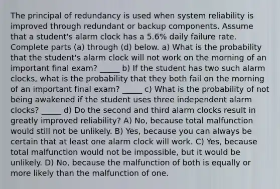 The principal of redundancy is used when system reliability is improved through redundant or backup components. Assume that a student's alarm clock has a 5.6% daily failure rate. Complete parts (a) through (d) below. a) What is the probability that the​ student's alarm clock will not work on the morning of an important final​ exam? _____ b) If the student has two such alarm​ clocks, what is the probability that they both fail on the morning of an important final​ exam? _____ c) What is the probability of not being awakened if the student uses three independent alarm​ clocks? _____ d) Do the second and third alarm clocks result in greatly improved​ reliability? A) No, because total malfunction would still not be unlikely. B) Yes, because you can always be certain that at least one alarm clock will work. C) Yes, because total malfunction would not be​ impossible, but it would be unlikely. D) ​No, because the malfunction of both is equally or more likely than the malfunction of one.