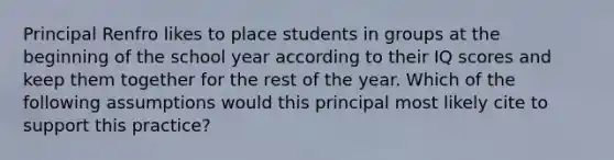 Principal Renfro likes to place students in groups at the beginning of the school year according to their IQ scores and keep them together for the rest of the year. Which of the following assumptions would this principal most likely cite to support this practice?