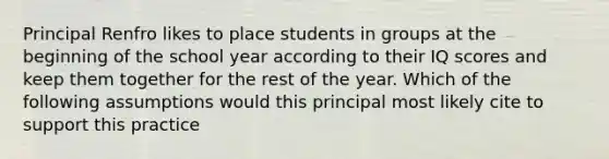 Principal Renfro likes to place students in groups at the beginning of the school year according to their IQ scores and keep them together for the rest of the year. Which of the following assumptions would this principal most likely cite to support this practice