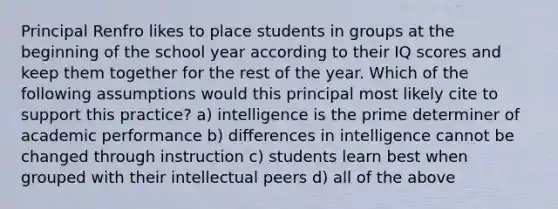 Principal Renfro likes to place students in groups at the beginning of the school year according to their IQ scores and keep them together for the rest of the year. Which of the following assumptions would this principal most likely cite to support this practice? a) intelligence is the prime determiner of academic performance b) differences in intelligence cannot be changed through instruction c) students learn best when grouped with their intellectual peers d) all of the above