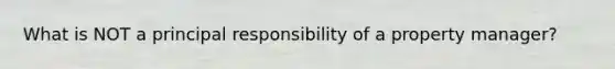 What is NOT a principal responsibility of a property manager?