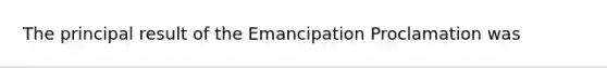 The principal result of the Emancipation Proclamation was