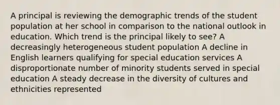 A principal is reviewing the demographic trends of the student population at her school in comparison to the national outlook in education. Which trend is the principal likely to see? A decreasingly heterogeneous student population A decline in English learners qualifying for special education services A disproportionate number of minority students served in special education A steady decrease in the diversity of cultures and ethnicities represented