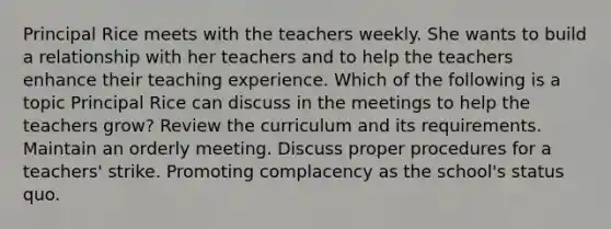 Principal Rice meets with the teachers weekly. She wants to build a relationship with her teachers and to help the teachers enhance their teaching experience. Which of the following is a topic Principal Rice can discuss in the meetings to help the teachers grow? Review the curriculum and its requirements. Maintain an orderly meeting. Discuss proper procedures for a teachers' strike. Promoting complacency as the school's status quo.