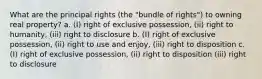 What are the principal rights (the "bundle of rights") to owning real property? a. (I) right of exclusive possession, (ii) right to humanity, (iii) right to disclosure b. (I) right of exclusive possession, (ii) right to use and enjoy, (iii) right to disposition c. (I) right of exclusive possession, (ii) right to disposition (iii) right to disclosure