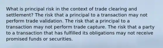 What is principal risk in the context of trade clearing and settlement? The risk that a principal to a transaction may not perform trade validation. The risk that a principal to a transaction may not perform trade capture. The risk that a party to a transaction that has fulfilled its obligations may not receive promised funds or securities.