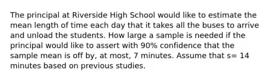 The principal at Riverside High School would like to estimate the mean length of time each day that it takes all the buses to arrive and unload the students. How large a sample is needed if the principal would like to assert with 90% confidence that the sample mean is off by, at most, 7 minutes. Assume that s= 14 minutes based on previous studies.