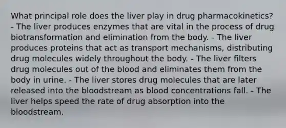 What principal role does the liver play in drug pharmacokinetics? - The liver produces enzymes that are vital in the process of drug biotransformation and elimination from the body. - The liver produces proteins that act as transport mechanisms, distributing drug molecules widely throughout the body. - The liver filters drug molecules out of the blood and eliminates them from the body in urine. - The liver stores drug molecules that are later released into the bloodstream as blood concentrations fall. - The liver helps speed the rate of drug absorption into the bloodstream.