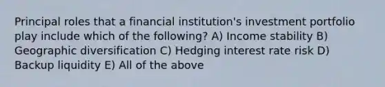 Principal roles that a financial institution's investment portfolio play include which of the following? A) Income stability B) Geographic diversification C) Hedging interest rate risk D) Backup liquidity E) All of the above