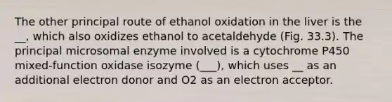 The other principal route of ethanol oxidation in the liver is the __, which also oxidizes ethanol to acetaldehyde (Fig. 33.3). The principal microsomal enzyme involved is a cytochrome P450 mixed-function oxidase isozyme (___), which uses __ as an additional electron donor and O2 as an electron acceptor.