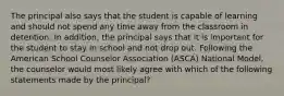 The principal also says that the student is capable of learning and should not spend any time away from the classroom in detention. In addition, the principal says that it is important for the student to stay in school and not drop out. Following the American School Counselor Association (ASCA) National Model, the counselor would most likely agree with which of the following statements made by the principal?