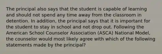 The principal also says that the student is capable of learning and should not spend any time away from the classroom in detention. In addition, the principal says that it is important for the student to stay in school and not drop out. Following the American School Counselor Association (ASCA) National Model, the counselor would most likely agree with which of the following statements made by the principal?