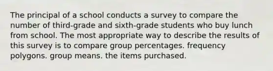 The principal of a school conducts a survey to compare the number of third-grade and sixth-grade students who buy lunch from school. The most appropriate way to describe the results of this survey is to compare group percentages. frequency polygons. group means. the items purchased.