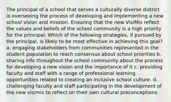 The principal of a school that serves a culturally diverse district is overseeing the process of developing and implementing a new school vision and mission. Ensuring that the new Vis/Mis reflect the values and beliefs of the school community is a high priority for the principal. Which of the following strategies, if pursued by the principal, is likely to be most effective in achieving this goal? a. engaging stakeholders from communities represented in the student population to reach consensus about school priorities b. sharing info throughout the school community about the process for developing a new vision and the importance of it c. providing faculty and staff with a range of professional learning opportunities related to creating an inclusive school culture. d. challenging faculty and staff participating in the development of the new vis/mis to reflect on their own cultural preconceptions