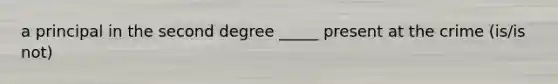 a principal in the second degree _____ present at the crime (is/is not)