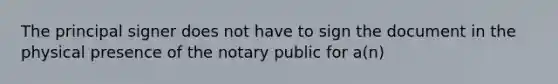 The principal signer does not have to sign the document in the physical presence of the notary public for a(n)