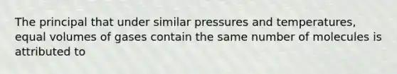 The principal that under similar pressures and temperatures, equal volumes of gases contain the same number of molecules is attributed to