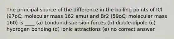 The principal source of the difference in the boiling points of ICl (97oC; molecular mass 162 amu) and Br2 (59oC; molecular mass 160) is ____ (a) London-dispersion forces (b) dipole-dipole (c) hydrogen bonding (d) ionic attractions (e) no correct answer