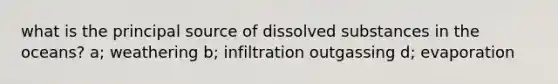 what is the principal source of dissolved substances in the oceans? a; weathering b; infiltration outgassing d; evaporation