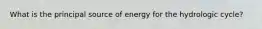 What is the principal source of energy for the hydrologic cycle?